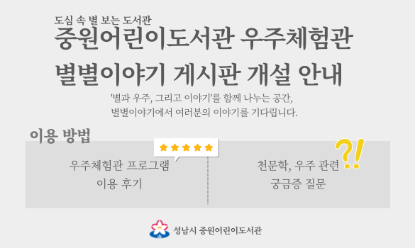 도심 속 별 보는 도서관 중원어린이도서관 우주체험관 별별이야기 게시판 개설 안내 '별과 우주, 그리고 이야기'를 함께 나누는 공간, 별별이야기에서 여러분의 이야기를 기다립니다.
이용 방법 우주체험관 프로그램 이용 후기 천문학, 우주 관련 궁금증 질문 성남시 중원어린이도서관