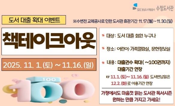 <책테이크아웃> 운영 안내
- 대상: 도서 대출 회원 누구나
- 장소: 어린이가족열람실, 문헌정보실
- 내용: 도서 대출 확대 이벤트로 가정에서 마음껏 읽는 도서관 독서시즌 운영
  대출권수 확대 (~100권까지) /  대출기간 연장 ※ 11.1.(토)~11.13.(일) 도서반납예정일은 12.2.(화)로 이용기간 연장
 ※ 수변전 교체공사로 인한 도서관 휴관기간: 11.17.(월)~ 11.30.(일)